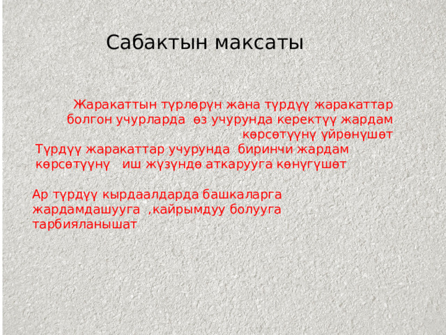 Сабактын максаты Жаракаттын түрлөрүн жана түрдүү жаракаттар болгон учурларда өз учурунда керектүү жардам көрсөтүүнү үйрөнүшөт Түрдүү жаракаттар учурунда биринчи жардам көрсөтүүнү иш жүзүндө аткарууга көнүгүшөт Ар түрдүү кырдаалдарда башкаларга жардамдашууга ,кайрымдуу болууга тарбияланышат 