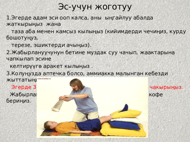 Эс-учун жоготуу 1.Эгерде адам эси ооп калса, аны ыңгайлуу абалда жаткырыңыз жана  таза аба менен камсыз кылыңыз (кийимдерди чечиңиз, курду бошотуңуз,  терезе, эшиктерди ачыңыз). 2.Жабырлануучунун бетине муздак суу чачып, жаактарына чапкылап эсине  келтирүүгө аракет кылыңыз . 3.Колуңузда аптечка болсо, аммиакка малынган кебезди жыттатыңыз.  Эгерде 3-5 мүнөттө эсине келбесе, тез жардам чакырыңыз.  Жабырлануучу эсине келгенде ага катуу чай же кофе бериңиз. 
