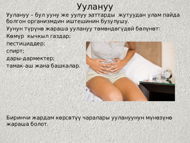 Уулануу Уулануу – бул ууну же уулуу эаттарды жутуудан улам пайда болгон организмдин иштешинин бузулушу. Уунун түрүнө жараша уулануу төмөндөгүдөй бөлүнөт: Көмүр кычкыл газдар; пестициддер; спирт; дары-дармектер; тамак-аш жана башкалар. Биринчи жардам көрсөтүү чаралары уулануунун мүнөзүнө жараша болот. 