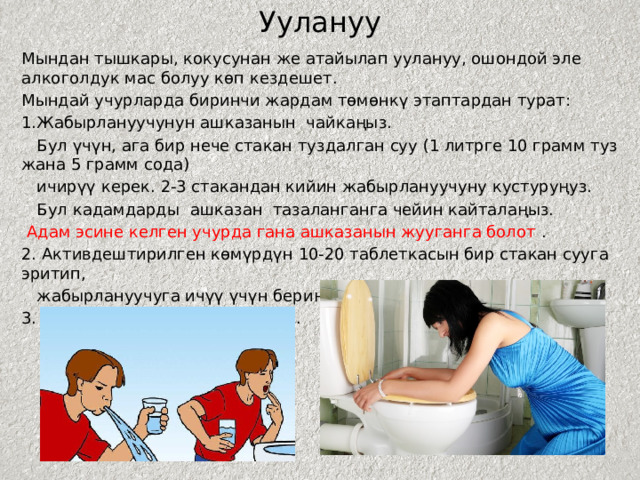 Уулануу Мындан тышкары, кокусунан же атайылап уулануу, ошондой эле алкоголдук мас болуу көп кездешет. Мындай учурларда биринчи жардам төмөнкү этаптардан турат: 1.Жабырлануучунун ашказанын чайкаңыз.  Бул үчүн, ага бир нече стакан туздалган суу (1 литрге 10 грамм туз жана 5 грамм сода)  ичирүү керек. 2-3 стакандан кийин жабырлануучуну кустуруңуз.  Бул кадамдарды ашказан тазаланганга чейин кайталаңыз.  Адам эсине келген учурда гана ашказанын жууганга болот . 2. Активдештирилген көмүрдүн 10-20 таблеткасын бир стакан сууга эритип,  жабырлануучуга ичүү үчүн бериңиз. 3. Адистердин келишин күтүңүз. 