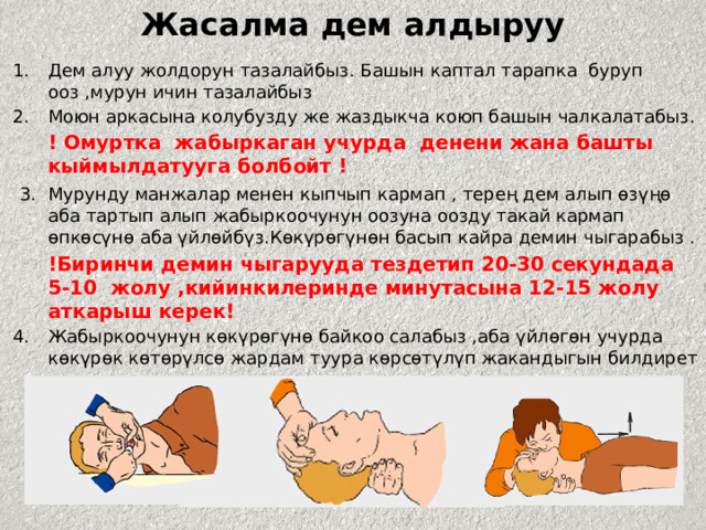Жасалма дем алдыруу Дем алуу жолдорун тазалайбыз. Башын каптал тарапка буруп ооз ,мурун ичин тазалайбыз Моюн аркасына колубузду же жаздыкча коюп башын чалкалатабыз.  ! Омуртка жабыркаган учурда денени жана башты кыймылдатууга болбойт !  3.  Мурунду манжалар менен кыпчып кармап , терең дем алып өзүңө аба тартып алып жабыркоочунун оозуна оозду такай кармап өпкөсүнө аба үйлөйбүз.Көкүрөгүнөн басып кайра демин чыгарабыз .  !Биринчи демин чыгарууда тездетип 20-30 секундада 5-10 жолу ,кийинкилеринде минутасына 12-15 жолу аткарыш керек! 4.  Жабыркоочунун көкүрөгүнө байкоо салабыз ,аба үйлөгөн учурда көкүрөк көтөрүлсө жардам туура көрсөтүлүп жакандыгын билдирет . 