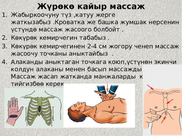 Жүрөкө кайыр массаж Жабыркоочуну түз ,катуу жерге жаткызабыз .Кроватка же башка жумшак нерсенин үстүндө массаж жасоого болбойт . Көкүрөк кемирчегин табабыз . Көкүрөк кемирчегинен 2-4 см жогору ченеп массаж жасоочу точканы аныктайбыз . Алаканды аныктаган точкага коюп,үстүнөн экинчи колдун алаканы менен басып массажды аткарабыз. Массаж жасап жатканда манжаларды көкүрөкө тийгизбөө керек . 