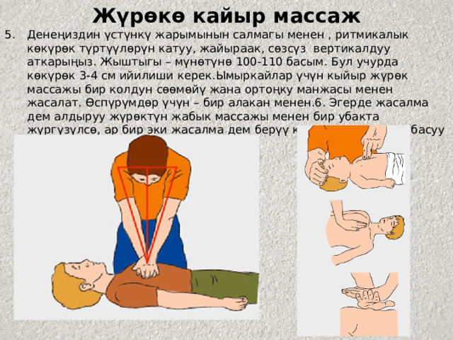 Жүрөкө кайыр массаж Денеңиздин үстүнкү жарымынын салмагы менен , ритмикалык көкүрөк түртүүлөрүн катуу, жайыраак, сөзсүз вертикалдуу аткарыңыз. Жыштыгы – мүнөтүнө 100-110 басым. Бул учурда көкүрөк 3-4 см ийилиши керек.Ымыркайлар үчүн кыйыр жүрөк массажы бир колдун сөөмөйү жана ортоңку манжасы менен жасалат. Өспүрүмдөр үчүн – бир алакан менен.6. Эгерде жасалма дем алдыруу жүрөктүн жабык массажы менен бир убакта жүргүзүлсө, ар бир эки жасалма дем берүү көкүрөккө 15 жолу басуу менен кезектешип турууга тийиш. 