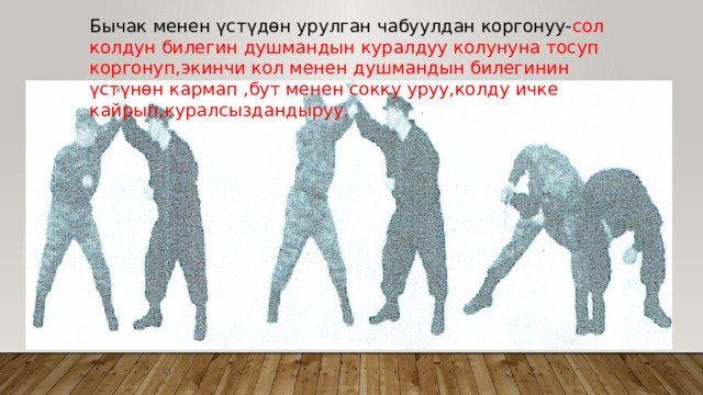 Бычак менен үстүдөн урулган чабуулдан коргонуу- сол колдун билегин душмандын куралдуу колунуна тосуп коргонуп,экинчи кол менен душмандын билегинин үстүнөн кармап ,бут менен сокку уруу,колду ичке кайрып,куралсыздандыруу. 