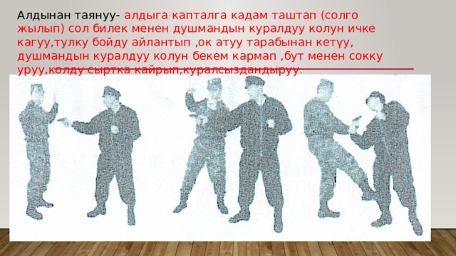Алдынан таянуу- алдыга капталга кадам таштап (солго жылып) сол билек менен душмандын куралдуу колун ичке кагуу,тулку бойду айлантып ,ок атуу тарабынан кетүу, душмандын куралдуу колун бекем кармап ,бут менен сокку уруу,колду сыртка кайрып,куралсыздандыруу . 