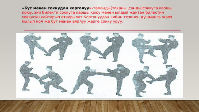 «Бут менен соккудан коргонуу »- таманды(таканы ,санды)соккуга каршы коюу, эки билекти соккуга каршы коюу менен ылдый жактан билектин соккусун кайтарып аткарылат.Коргонуудан кийин тезинен душманга жооп кылып кол же бут менен аярлуу жерге сокку уруу. 