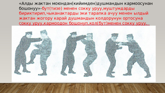 «Алды жактан моюндан(кийимден)душмандын кармоосунан бошонуу»- бут(тизе) менен сокку уруу,муштумдарды бириктирип,чыканактарды эки тарапка ачуу менен ылдый жактан жогору карай душмандын колдорунун ортосуна сокку уруу,кармоодон бошонуп,кол(бут)менен сокку уруу. 