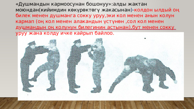 «Душмандын кармоосунан бошонуу»:алды жактан моюндан(кийимдин көкүрөктөгү жакасынан )- колдон ылдый оң билек менен душманга сокку уруу,эки кол менен анын колун кармап (оң кол менен алакандын үстүнөн ,сол кол менен душмандын оң колунун билегинин астынан),бут менен сокку уруу жана колду ичке кайрып байлоо. 