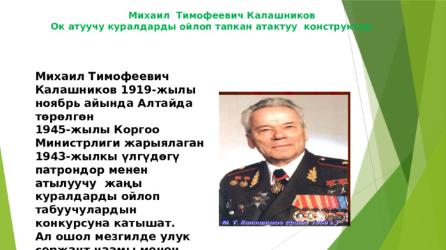 Михаил Тимофеевич Калашников    Ок атуучу куралдарды ойлоп тапкан атактуу  конструктор .     ​ Михаил Тимофеевич Калашников 1919-жылы ноябрь айында Алтайда төрөлгөн 1945-жылы Коргоо Министрлиги жарыялаган 1943-жылкы үлгүдөгү патрондор менен атылуучу жаңы куралдарды ойлоп табуучулардын конкурсуна катышат. Ал ошол мезгилде улук сержант наамы менен аскер кызматкери болгон.Анын ойлоп тапкан куралы 1947-жылы куралдуу күчтөрдө колдонууга кабыл алынган .Ойлоп табылган курал анын аты менен Автомат Калашников 1947-жылы кабыл алынгандыктан 47 саны кошулуп АК-47 деп аталып калган. 