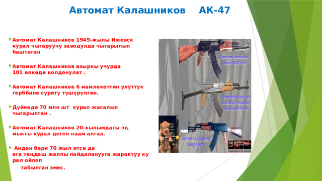  Автомат Калашников АК-47 Автомат Калашников 1949-жылы Ижевск курал чыгаруучу заводунда чыгарылып баштаган  Автомат Калашников азыркы учурда 101 өлкөдө колдонулат .  Автомат Калашников 6 мамлекеттин улуттук герббине сүрөтү түшүрүлгөн.  Дүйнөдө 70 млн шт  курал жасалып чыгарылган .  Автомат Калашников 20-кылымдагы эң мыкты курал деген наам алган.    Андан бери 70 жыл өтсө да ага теңдеш жалпы пайдаланууга жарактуу курал ойлоп   табылган эмес.​ ​ ​ 