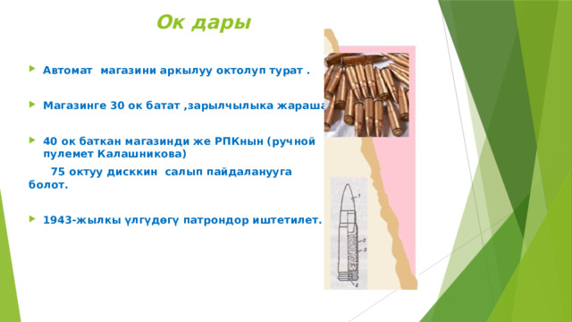  Ок дары Автомат магазини аркылуу октолуп турат .  Магазинге 30 ок батат ,зарылчылыка жараша  40 ок баткан магазинди же РПКнын (ручной пулемет Калашникова)  75 октуу дисккин салып пайдаланууга болот.  1943-жылкы үлгүдөгү патрондор иштетилет. 