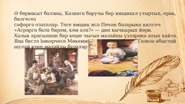 Ә бервакыт баланы, Казанга баручы бер ямщиккә утыртып, ерак, билгесез сәфәргә озаталар. Теге ямщик исә Печән базарына килгәч: «Асрарга бала бирәм, кем ала?» — дип кычкырып йөри. Халык арасыннан бер кеше чыгып малайны үзләренә алып кайта. Яңа бистә һөнәрчесе Мөхәммәтвәли абзый белән Газизә абыстай шулай итеп малайлы булалар. 