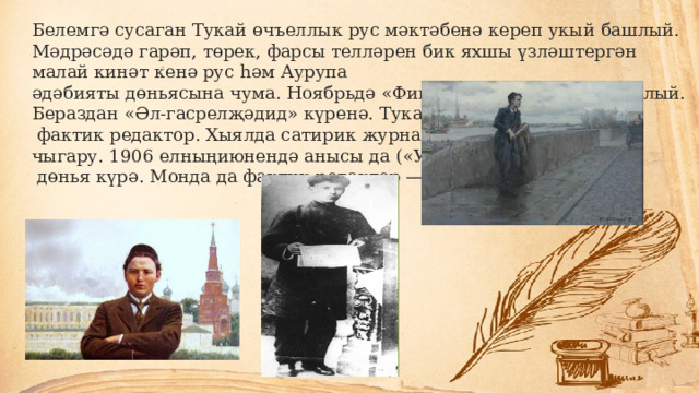 Белемгә сусаган Тукай өчъеллык рус мәктәбенә кереп укый башлый. Мәдрәсәдә гарәп, төрек, фарсы телләрен бик яхшы үзләштергән малай кинәт кенә рус һәм Аурупа әдәбияты дөньясына чума. Ноябрьдә «Фикер» газетасы чыга башлый. Бераздан «Әл-гасрелҗәдид» күренә. Тукай инде монысында  фактик редактор. Хыялда сатирик журнал чыгару. 1906 елныңиюнендә анысы да («Уклар»)  дөнья күрә. Монда да фактик редактор — Тукай. 