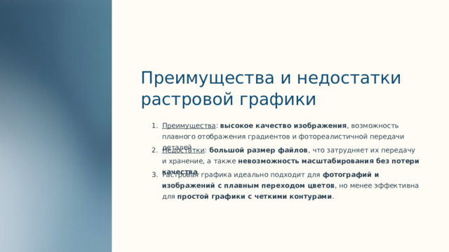  Преимущества и недостатки растровой графики Преимущества : высокое качество изображения , возможность плавного отображения градиентов и фотореалистичной передачи деталей. Недостатки : большой размер файлов , что затрудняет их передачу и хранение, а также невозможность масштабирования без потери качества . Растровая графика идеально подходит для фотографий и изображений с плавным переходом цветов , но менее эффективна для простой графики с четкими контурами . 