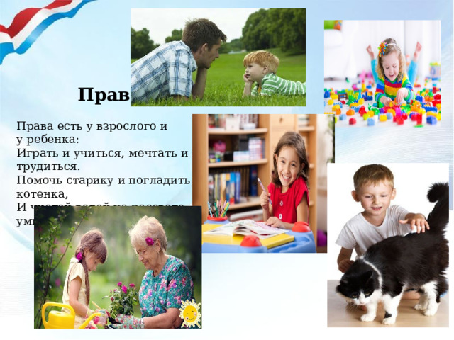  Права Права есть у взрослого и у ребенка: Играть и учиться, мечтать и трудиться. Помочь старику и погладить котенка, И чистой водой на рассвете умыться . 