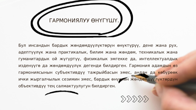 ГАРМОНИЯЛУУ ӨНҮГҮШҮ. Бул инсандын бардык жөндөмдүүлүктөрүн өнүктүрүү, дене жана рух, адептүүлүк жана практикалык, билим жана жөндөм, техникалык жана гуманитардык ой жүгүртүү, физикалык эмгекке да, интеллектуалдык изденүүгө да жөндөмдүүлүк дегенди билдирген. Гармония адамдын өз гармониясынын субъективдүү тажрыйбасын эмес, андан да көбүрөөк ички жыргалчылык сезимин эмес, бардык өнүккөн жөндөмдүүлүктөрдүн объективдүү тең салмактуулугун билдирген. 