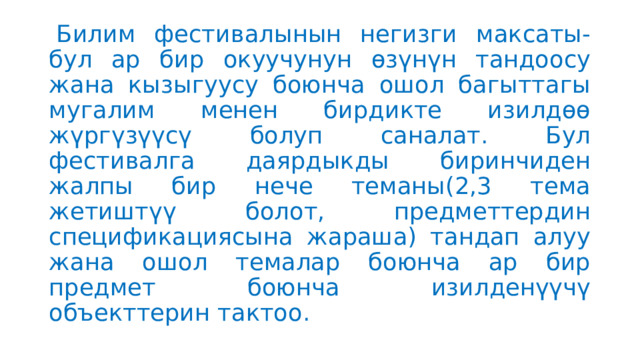   Билим фестивалынын негизги максаты-бул ар бир окуучунун өзүнүн тандоосу жана кызыгуусу боюнча ошол багыттагы мугалим менен бирдикте изилдөө жүргүзүүсү болуп саналат. Бул фестивалга даярдыкды биринчиден жалпы бир нече теманы(2,3 тема жетиштүү болот, предметтердин спецификациясына жараша) тандап алуу жана ошол темалар боюнча ар бир предмет боюнча изилденүүчү объекттерин тактоо. 
