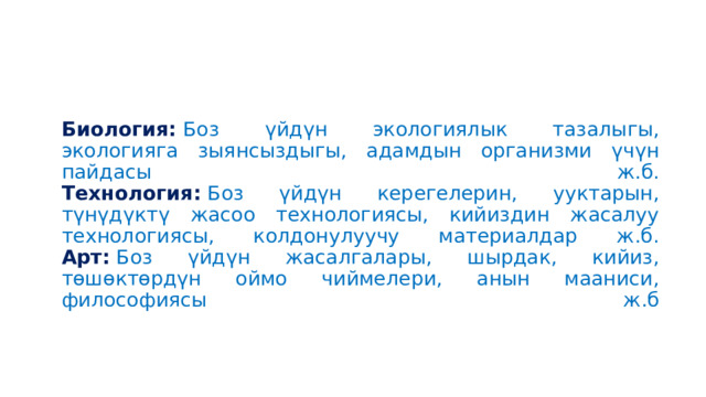 Биология:  Боз үйдүн экологиялык тазалыгы, экологияга зыянсыздыгы, адамдын организми үчүн пайдасы ж.б.  Технология:  Боз үйдүн керегелерин, ууктарын, түнүдүктү жасоо технологиясы, кийиздин жасалуу технологиясы, колдонулуучу материалдар ж.б.  Арт:  Боз үйдүн жасалгалары, шырдак, кийиз, төшөктөрдүн оймо чиймелери, анын мааниси, философиясы ж.б   