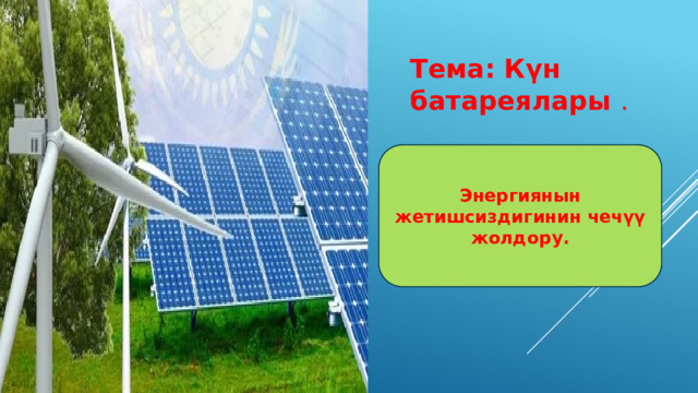 Тема: Күн батареялары . Энергиянын жетишсиздигинин чечүү жолдору. 