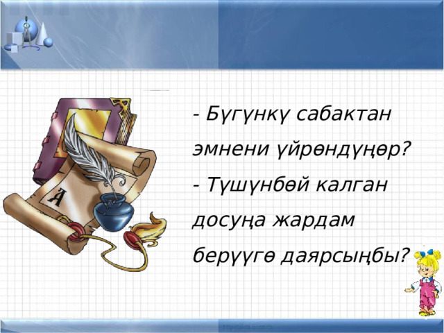 - Бүгүнкү сабактан эмнени үйрөндүңөр? - Түшүнбөй калган досуңа жардам берүүгө даярсыңбы? 