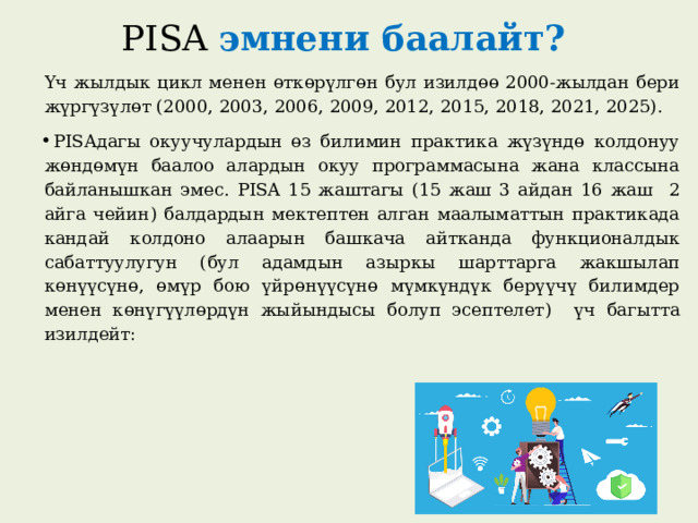 PISA эмнени баалайт? Үч жылдык цикл менен өткөрүлгөн бул изилдөө 2000-жылдан бери жүргүзүлөт (2000, 2003, 2006, 2009, 2012, 2015, 2018, 2021, 2025). PISAдагы окуучулардын өз билимин практика жүзүндө колдонуу жөндөмүн баалоо алардын окуу программасына жана классына байланышкан эмес. PISA 15 жаштагы ( 15 жаш 3 айдан 16 жаш 2 айга чейин ) балдардын мектептен алган маалыматтын практикада кандай колдоно алаарын башкача айтканда функционалдык сабаттуулугун ( бул адамдын азыркы шарттарга жакшылап көнүүсүнө, өмүр бою үйрөнүүсүнө мүмкүндүк берүүчү билимдер менен көнүгүүлөрдүн жыйындысы болуп эсептелет ) үч багытта изилдейт:  