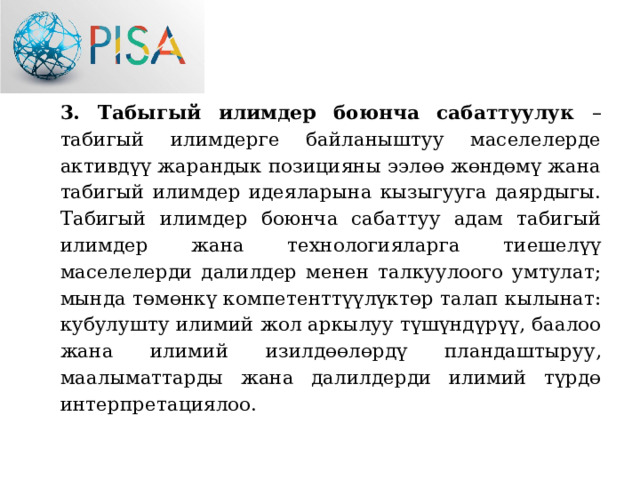 3. Табыгый илимдер боюнча сабаттуулук – табигый илимдерге байланыштуу маселелерде активдүү жарандык позицияны ээлөө жөндөмү жана табигый илимдер идеяларына кызыгууга даярдыгы. Табигый илимдер боюнча сабаттуу адам табигый илимдер жана технологияларга тиешелүү маселелерди далилдер менен талкуулоого умтулат; мында төмөнкү компетенттүүлүктөр талап кылынат: кубулушту илимий жол аркылуу түшүндүрүү, баалоо жана илимий изилдөөлөрдү пландаштыруу, маалыматтарды жана далилдерди илимий түрдө интерпретациялоо. 