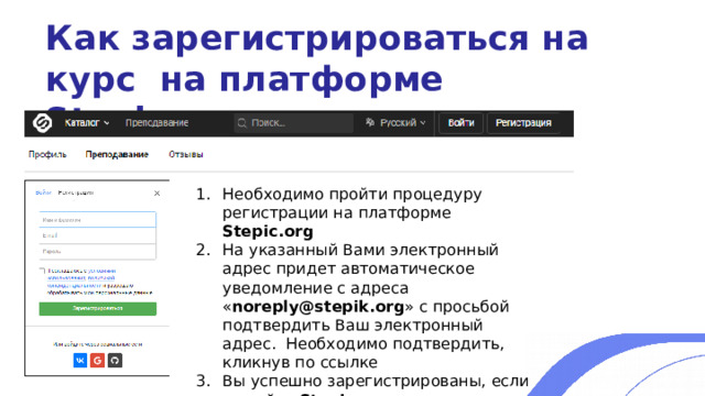 Как зарегистрироваться на курс на платформе Stepic.org Необходимо пройти процедуру регистрации на платформе Stepic.org На указанный Вами электронный адрес придет автоматическое уведомление с адреса « noreply@stepik.org » с просьбой подтвердить Ваш электронный адрес. Необходимо подтвердить, кликнув по ссылке Вы успешно зарегистрированы, если на сайте Stepic.org появилась запись о том, что Ваш электронный адрес подтвержден 