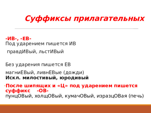 Суффиксы прилагательных  -ИВ-, -ЕВ-   Под ударением пишется ИВ  правдИВый, льстИВый   Без ударения пишется ЕВ магниЕВый, ливнЕВые (дожди)  Искл. милостивый, юродивый  После шипящих и «Ц» под ударением пишется суффикс -ОВ-  пунцОВый, холщОВый, кумачОВый, изразцОВая (печь) 
