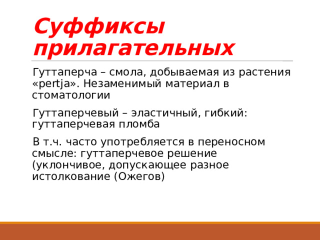 Суффиксы прилагательных Гуттаперча – смола, добываемая из растения «pertja». Незаменимый материал в стоматологии Гуттаперчевый – эластичный, гибкий: гуттаперчевая пломба В т.ч. часто употребляется в переносном смысле: гуттаперчевое решение (уклончивое, допускающее разное истолкование (Ожегов) 