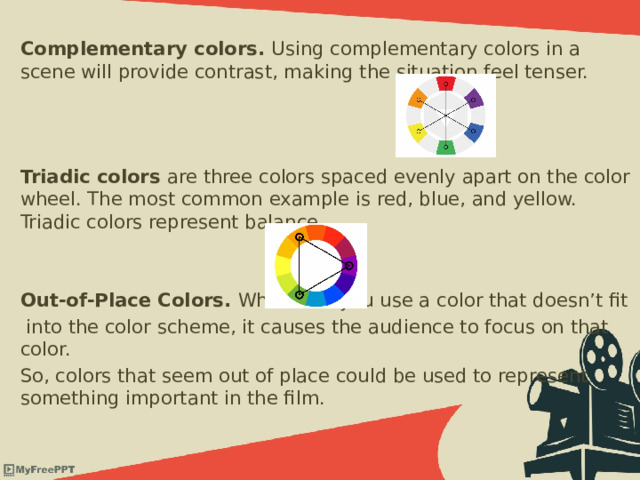 Complementary colors. Using complementary colors in a scene will provide contrast, making the situation feel tenser.    Triadic colors  are three colors spaced evenly apart on the color wheel. The most common example is red, blue, and yellow. Triadic colors represent balance.  Out-of-Place Colors. Whenever you use a color that doesn’t fit  into the color scheme, it causes the audience to focus on that color. So, colors that seem out of place could be used to represent something important in the film. 