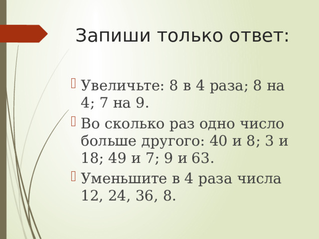 Запиши только ответ: Увеличьте: 8 в 4 раза; 8 на 4; 7 на 9. Во сколько раз одно число больше другого: 40 и 8; 3 и 18; 49 и 7; 9 и 63. Уменьшите в 4 раза числа 12, 24, 36, 8. 