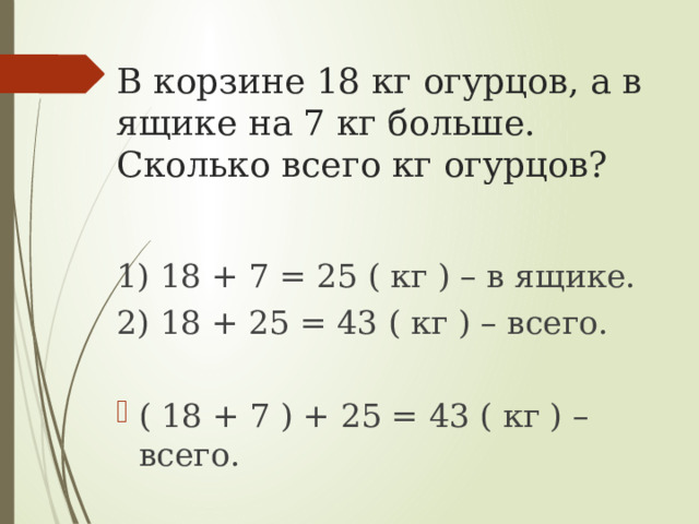 В корзине 18 кг огурцов, а в ящике на 7 кг больше. Сколько всего кг огурцов? 1) 18 + 7 = 25 ( кг ) – в ящике. 2) 18 + 25 = 43 ( кг ) – всего. ( 18 + 7 ) + 25 = 43 ( кг ) – всего. 