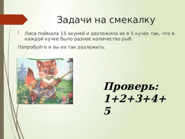 Задачи на смекалку Лиса поймала 15 окуней и разложила их в 5 кучек так, что в каждой кучке было разное количество рыб. Попробуйте и вы их так разложить. Проверь: 1+2+3+4+5 