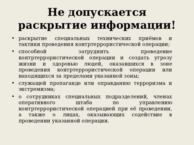 Не допускается раскрытие информации! раскрытие специальных технических приёмов и тактики проведения контртеррористической операции; способной затруднить проведение контртеррористической операции и создать угрозу жизни и здоровью людей, оказавшихся в зоне проведения контртеррористической операции или находящихся за пределами указанной зоны; служащей пропаганде или оправданию терроризма и экстремизма; о сотрудниках специальных подразделений, членах оперативного штаба по управлению контртеррористической операцией при её проведении, а также о лицах, оказывающих содействие в проведении указанной операции.  