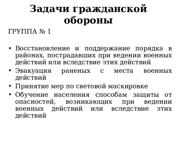 Задачи гражданской обороны ГРУППА № 1 Восстановление и поддержание порядка в районах, пострадавших при ведении военных действий или вследствие этих действий Эвакуация раненых с места военных действий Принятие мер по световой маскировке Обучение населения способам защиты от опасностей, возникающих при ведении военных действий или вследствие этих действий   
