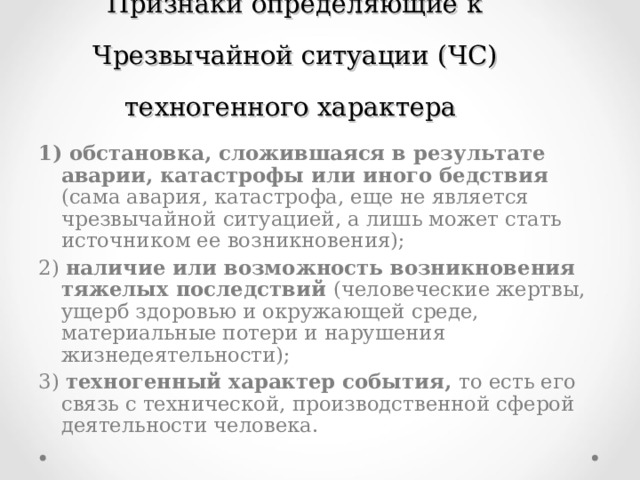 Признаки определяющие к Чрезвычайной ситуации  (ЧС) техногенного характера 1) обстановка, сложившаяся в результате аварии, катастрофы или иного бедствия (сама авария, катастрофа, еще не является чрезвычайной ситуацией, а лишь может стать источником ее возникновения); 2) наличие или возможность возникновения тяжелых последствий (человеческие жертвы, ущерб здоровью и окружающей среде, материальные потери и нарушения жизнедеятельности); 3) техногенный характер события, то есть его связь с технической, производственной сферой деятельности человека. 