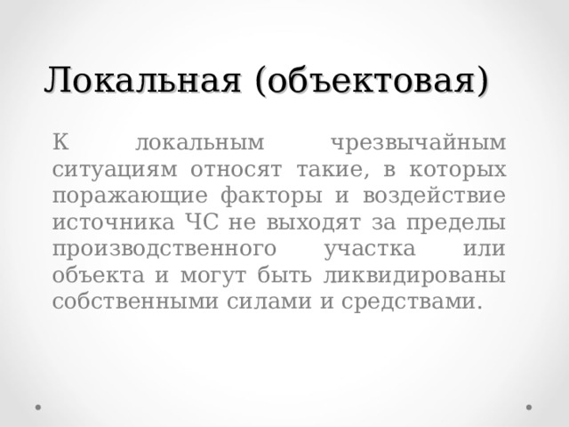 Локальная (объектовая)  К локальным чрезвычайным ситуациям относят такие, в которых поражающие факторы и воздействие источника ЧС не выходят за пределы производственного участка или объекта и могут быть ликвидированы собственными силами и средствами.  К локальным чрезвычайным ситуациям относят такие, в которых поражающие факторы и воздействие источника ЧС не выходят за пределы производственного участка или объекта и могут быть ликвидированы собственными силами и средствами. 