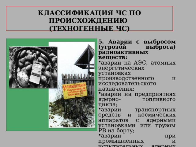     КЛАССИФИКАЦИЯ ЧС ПО ПРОИСХОЖДЕНИЮ   (ТЕХНОГЕННЫЕ ЧС)     5. Аварии с выбросом (угрозой выброса) радиоактивных веществ: аварии на АЭС, атомных энергетических установках производственного и исследовательского назначения; аварии на предприятиях ядерно- топливного цикла; аварии транспортных средств и космических аппаратов с ядерными установками или грузом РВ на борту; аварии при промышленных и испытательных ядерных взрывах с выбросом (угрозой выброса) РВ; 
