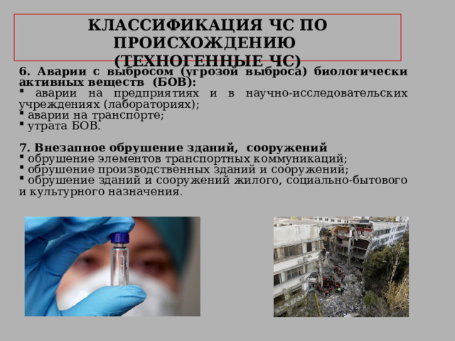     КЛАССИФИКАЦИЯ ЧС ПО ПРОИСХОЖДЕНИЮ   (ТЕХНОГЕННЫЕ ЧС)     6. Аварии с выбросом (угрозой выброса) биологически активных веществ (БОВ):  аварии на предприятиях и в научно-исследовательских учреждениях (лабораториях);  аварии на транспорте;  утрата БОВ.  7. Внезапное обрушение зданий, сооружений  обрушение элементов транспортных коммуникаций;  обрушение производственных зданий и сооружений;  обрушение зданий и сооружений жилого, социально-бытового и культурного назначения . 