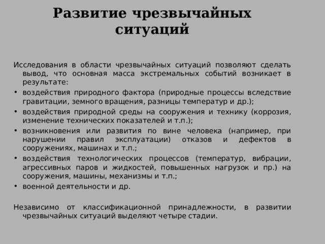 Развитие чрезвычайных ситуаций Исследования в области чрезвычайных ситуаций позволяют сделать вывод, что основная масса экстремальных событий возникает в результате: воздействия природного фактора (природные процессы вследствие гравитации, земного вращения, разницы температур и др.); воздействия природной среды на сооружения и технику (коррозия, изменение технических показателей и т.п.); возникновения или развития по вине человека (например, при нарушении правил эксплуатации) отказов и дефектов в сооружениях, машинах и т.п.; воздействия технологических процессов (температур, вибрации, агрессивных паров и жидкостей, повышенных нагрузок и пр.) на сооружения, машины, механизмы и т.п.; военной деятельности и др.  Независимо от классификационной принадлежности, в развитии чрезвычайных ситуаций выделяют четыре стадии. 
