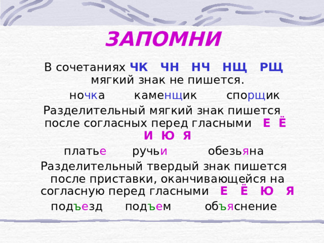 ЗАПОМНИ  В сочетаниях  ЧК ЧН НЧ НЩ РЩ  мягкий знак не пишется.  но чк а каме нщ ик спо рщ ик Разделительный мягкий знак пишется после согласных перед гласными Е Ё И Ю Я  плать е  ручь и  обезь я на  Разделительный твердый знак пишется после приставки, оканчивающейся на согласную перед гласными Е Ё Ю Я  под ъ е зд под ъ е м об ъ я снение 