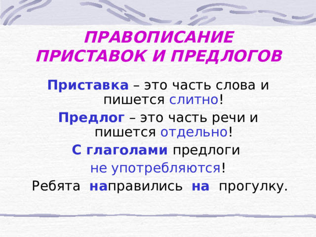 ПРАВОПИСАНИЕ ПРИСТАВОК И ПРЕДЛОГОВ Приставка  – это часть слова и пишется слитно ! Предлог  – это часть речи и пишется отдельно ! С глаголами  предлоги  не употребляются !  Ребята  на правились  на  прогулку. 