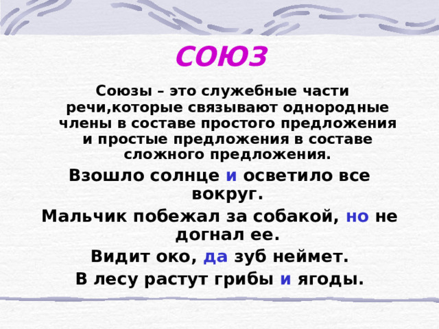 СОЮЗ  Союзы – это служебные части речи,которые связывают однородные члены в составе простого предложения и простые предложения в составе сложного предложения. Взошло солнце и осветило все вокруг. Мальчик побежал за собакой, но не догнал ее. Видит око, да зуб неймет. В лесу растут грибы и ягоды.  