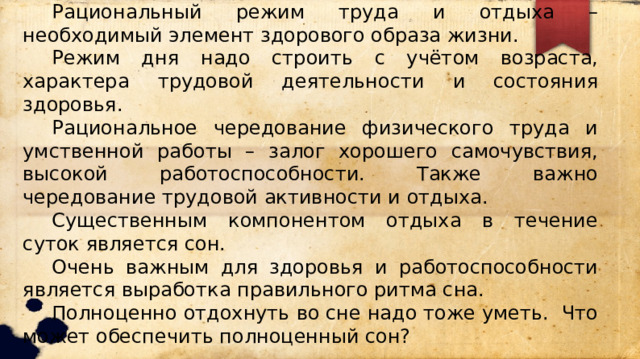  Рациональный режим труда и отдыха – необходимый элемент здорового образа жизни.  Режим дня надо строить с учётом возраста, характера трудовой деятельности и состояния здоровья.  Рациональное чередование физического труда и умственной работы – залог хорошего самочувствия, высокой работоспособности. Также важно чередование трудовой активности и отдыха.  Существенным компонентом отдыха в течение суток является сон.  Очень важным для здоровья и работоспособности является выработка правильного ритма сна.  Полноценно отдохнуть во сне надо тоже уметь. Что может обеспечить полноценный сон? 