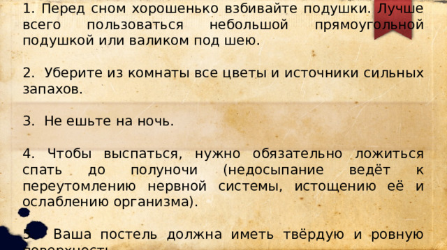 1. Перед сном хорошенько взбивайте подушки. Лучше всего пользоваться небольшой прямоугольной подушкой или валиком под шею. 2. Уберите из комнаты все цветы и источники сильных запахов. 3. Не ешьте на ночь. 4. Чтобы выспаться, нужно обязательно ложиться спать до полуночи (недосыпание ведёт к переутомлению нервной системы, истощению её и ослаблению организма). 5. Ваша постель должна иметь твёрдую и ровную поверхность. 