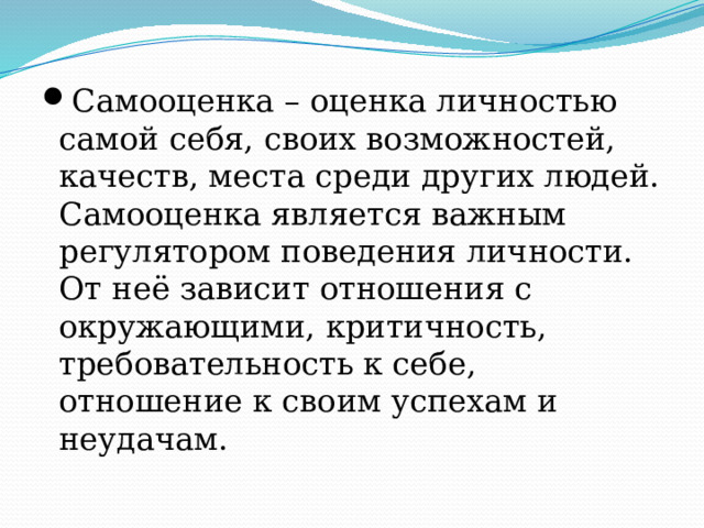 Самооценка – оценка личностью самой себя, своих возможностей, качеств, места среди других людей. Самооценка является важным регулятором поведения личности. От неё зависит отношения с окружающими, критичность, требовательность к себе, отношение к своим успехам и неудачам. 