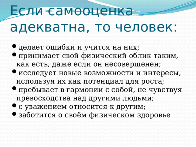 Если самооценка адекватна, то человек: делает ошибки и учится на них; принимает свой физический облик таким, как есть, даже если он несовершенен; исследует новые возможности и интересы, используя их как потенциал для роста; пребывает в гармонии с собой, не чувствуя превосходства над другими людьми; с уважением относится к другим; заботится о своём физическом здоровье 
