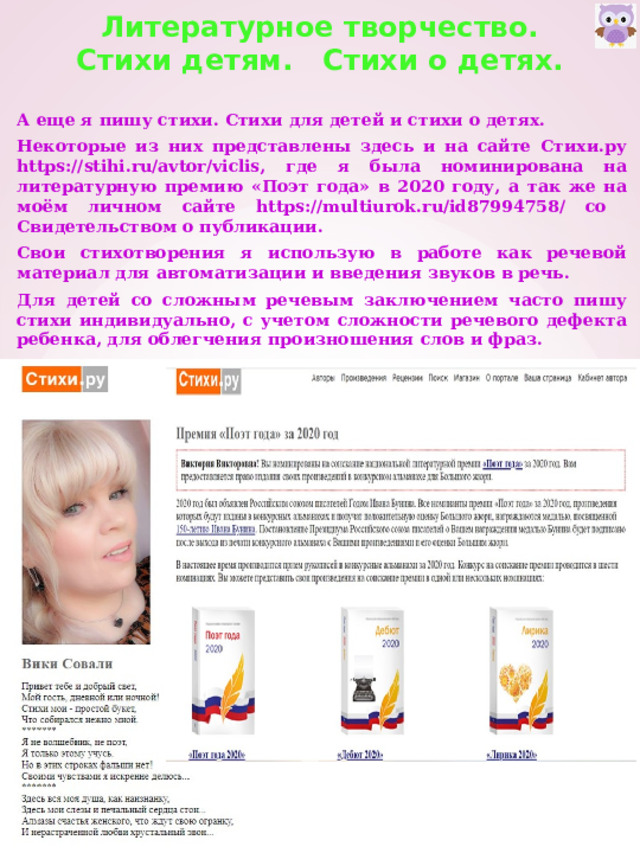 Литературное творчество.  Стихи детям. Стихи о детях.   А еще я пишу стихи. Стихи для детей и стихи о детях. Некоторые из них представлены здесь и на сайте Стихи.ру https://stihi.ru/avtor/viclis, где я была номинирована на литературную премию «Поэт года» в 2020 году, а так же на моём личном сайте https://multiurok.ru/id87994758/ со Свидетельством о публикации. Свои стихотворения я использую в работе как речевой материал для автоматизации и введения звуков в речь. Для детей со сложным речевым заключением часто пишу стихи индивидуально, с учетом сложности речевого дефекта ребенка, для облегчения произношения слов и фраз. 
