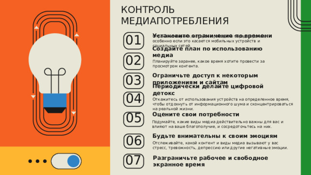 КОНТРОЛЬ МЕДИАПОТРЕБЛЕНИЯ Установите ограничение по времени Ограничьте время, которое проводите перед экраном, особенно если это касается мобильных устройств и социальных сетей. 01 Создайте план по использованию медиа Планируйте заранее, какое время хотите провести за просмотром контента. 02 Ограничьте доступ к некоторым приложениям и сайтам 03 Периодически делайте цифровой детокс 04 Откажитесь от использования устройств на определенное время, чтобы отдохнуть от информационного шума и сконцентрироваться на реальной жизни. 05 Оцените свои потребности Подумайте, какие виды медиа действительно важны для вас и влияют на ваше благополучие, и сосредоточьтесь на них. 06 Будьте внимательны к своим эмоциям Отслеживайте, какой контент и виды медиа вызывают у вас стресс, тревожность, депрессию или другие негативные эмоции. 07 Разграничьте рабочее и свободное экранное время 