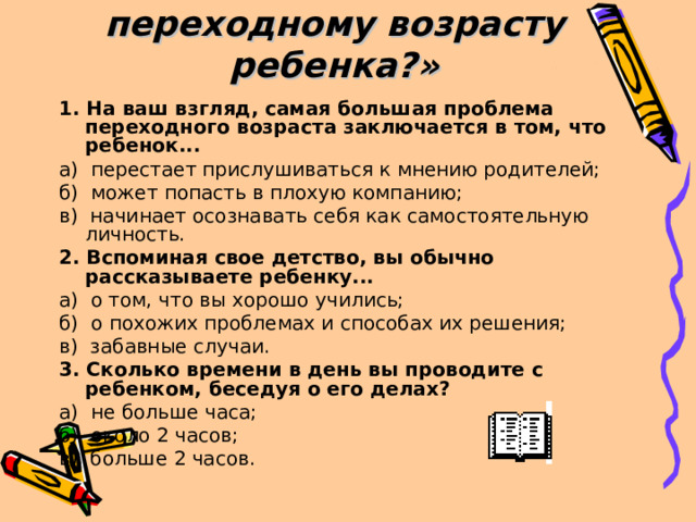 Тест «Готовы ли вы к переходному возрасту ребенка?»   1. На ваш взгляд, самая большая проблема переходного возраста заключается в том, что ребенок... а) перестает прислушиваться к мнению родителей; б) может попасть в плохую компанию; в) начинает осознавать себя как самостоятельную личность. 2. Вспоминая свое детство, вы обычно рассказываете ребенку... а) о том, что вы хорошо учились; б) о похожих проблемах и способах их решения; в) забавные случаи. 3. Сколько времени в день вы проводите с ребенком, беседуя о его делах? а) не больше часа; б) около 2 часов; в) больше 2 часов. 